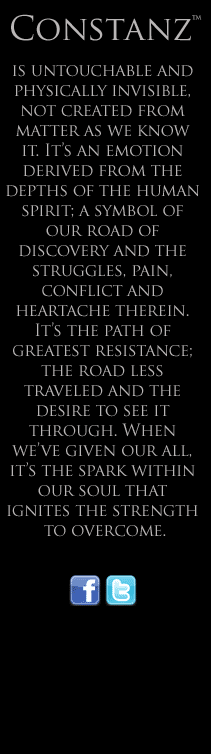 Constanz™ is untouchable and physically invisible, not created from matter as we know it. It’s an emotion derived from the depths of the human spirit; a symbol of our road of discovery and the struggles, pain, conflict and heartache therein. It’s the path of greatest resistance; the road less traveled and the desire to see it through. When we’ve given our all, it’s the spark within our soul that ignites the strength to overcome.